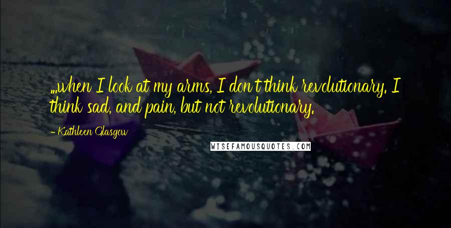 Kathleen Glasgow Quotes: ...when I look at my arms, I don't think revolutionary. I think sad, and pain, but not revolutionary.