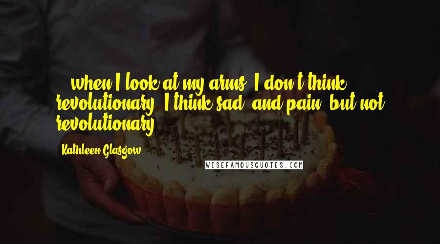 Kathleen Glasgow Quotes: ...when I look at my arms, I don't think revolutionary. I think sad, and pain, but not revolutionary.