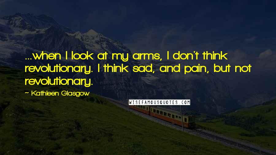 Kathleen Glasgow Quotes: ...when I look at my arms, I don't think revolutionary. I think sad, and pain, but not revolutionary.