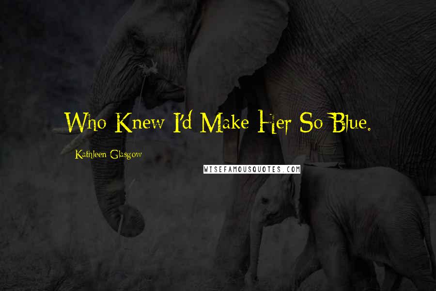Kathleen Glasgow Quotes: Who Knew I'd Make Her So Blue.