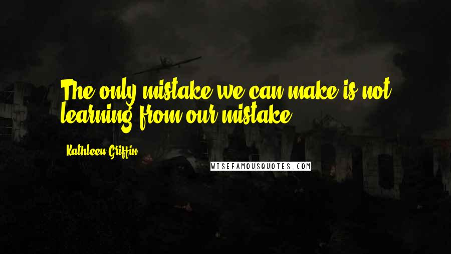 Kathleen Griffin Quotes: The only mistake we can make is not learning from our mistake.