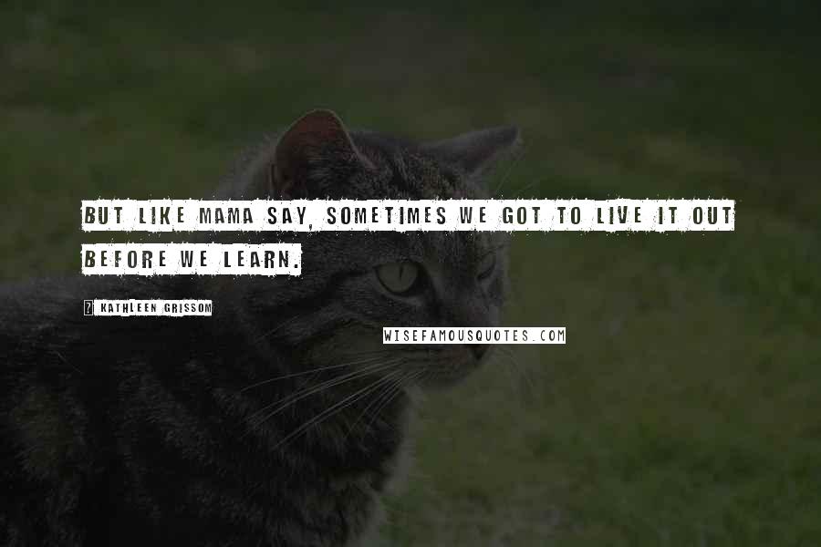 Kathleen Grissom Quotes: But like Mama say, sometimes we got to live it out before we learn.