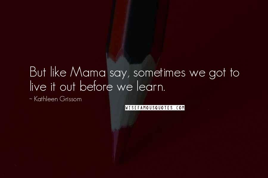 Kathleen Grissom Quotes: But like Mama say, sometimes we got to live it out before we learn.