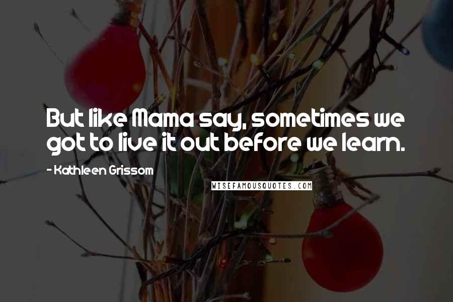 Kathleen Grissom Quotes: But like Mama say, sometimes we got to live it out before we learn.