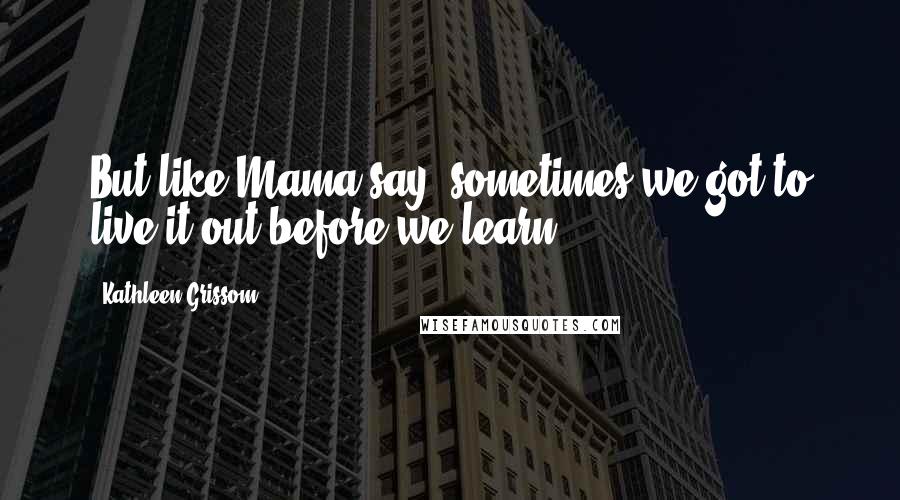Kathleen Grissom Quotes: But like Mama say, sometimes we got to live it out before we learn.