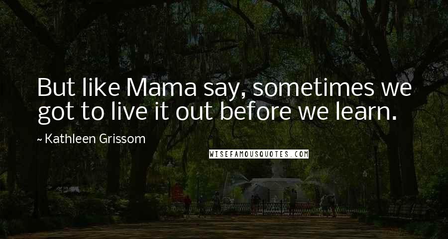 Kathleen Grissom Quotes: But like Mama say, sometimes we got to live it out before we learn.