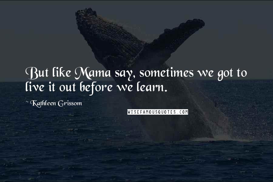 Kathleen Grissom Quotes: But like Mama say, sometimes we got to live it out before we learn.