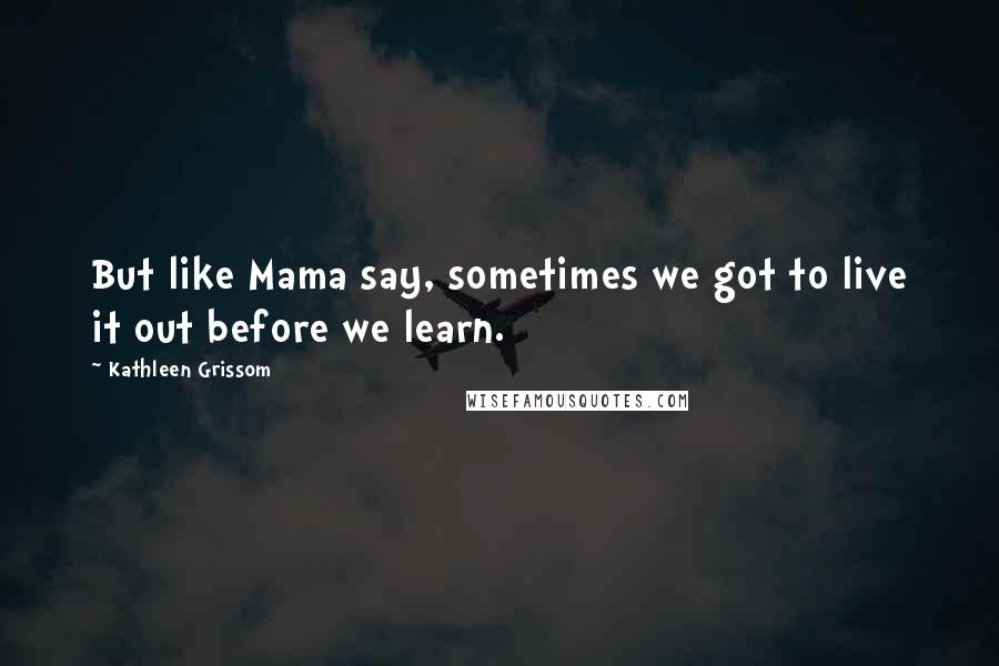 Kathleen Grissom Quotes: But like Mama say, sometimes we got to live it out before we learn.