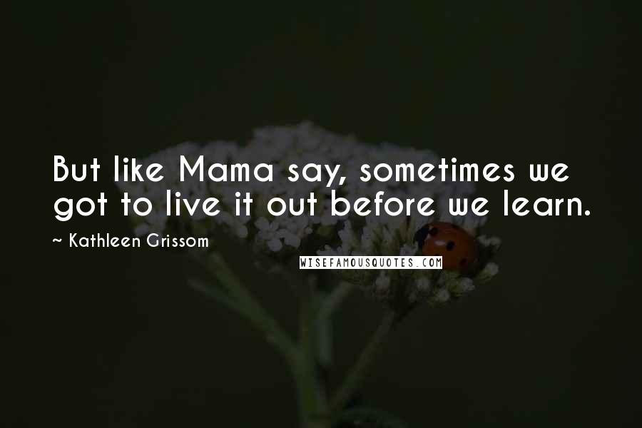 Kathleen Grissom Quotes: But like Mama say, sometimes we got to live it out before we learn.