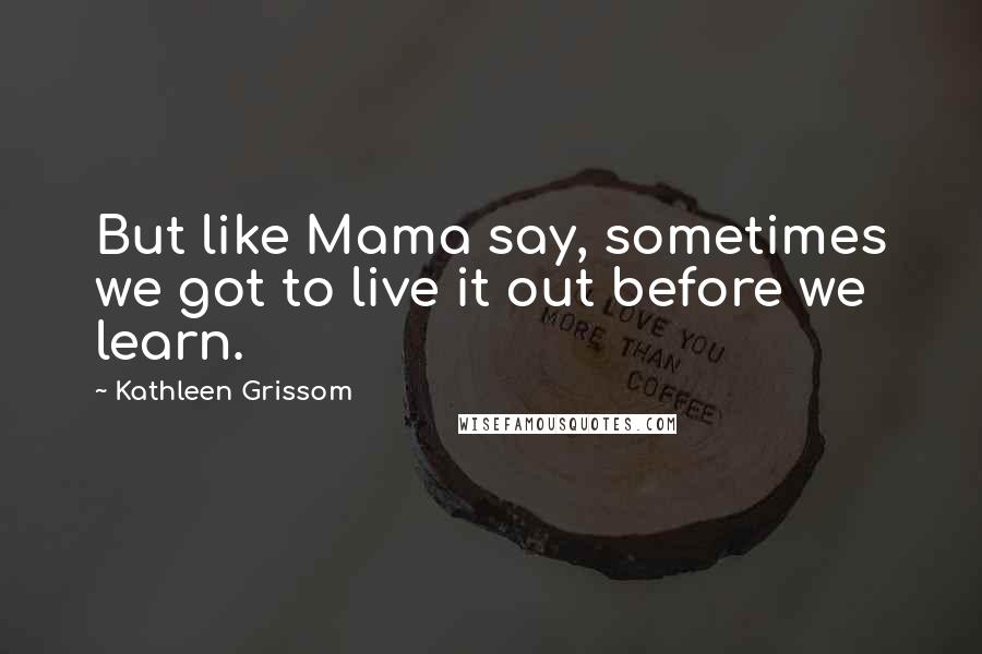 Kathleen Grissom Quotes: But like Mama say, sometimes we got to live it out before we learn.