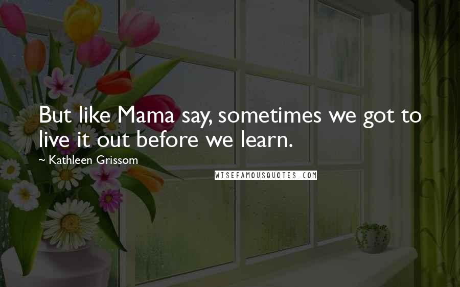 Kathleen Grissom Quotes: But like Mama say, sometimes we got to live it out before we learn.