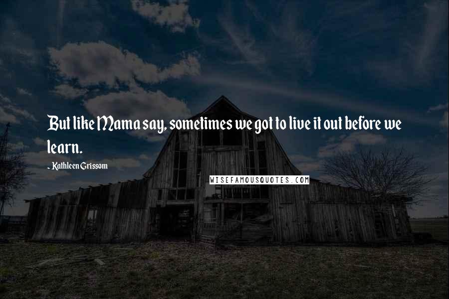 Kathleen Grissom Quotes: But like Mama say, sometimes we got to live it out before we learn.