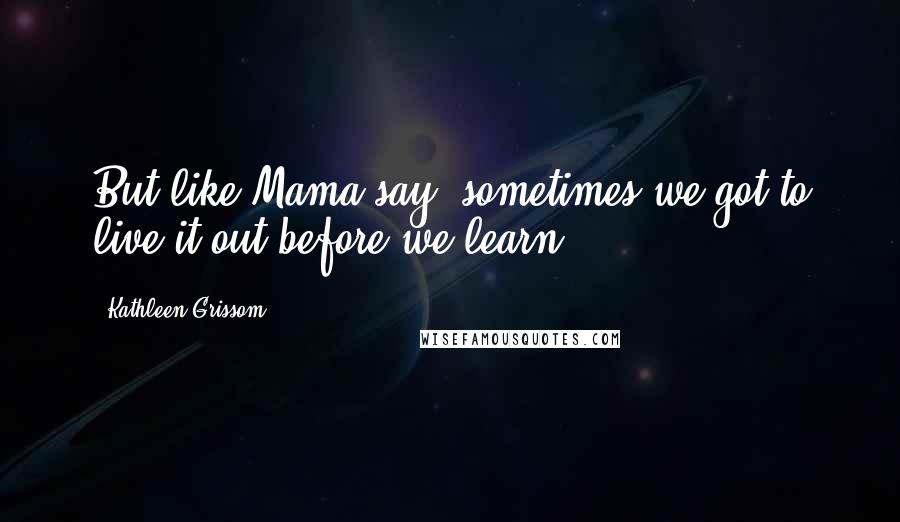 Kathleen Grissom Quotes: But like Mama say, sometimes we got to live it out before we learn.