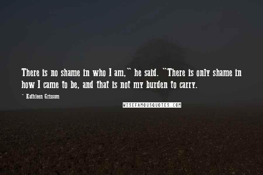 Kathleen Grissom Quotes: There is no shame in who I am," he said. "There is only shame in how I came to be, and that is not my burden to carry.