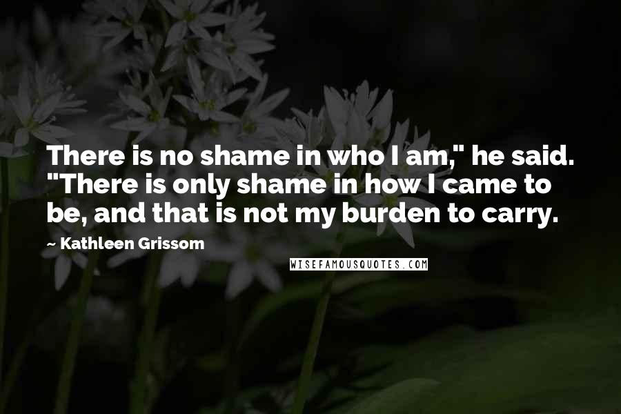 Kathleen Grissom Quotes: There is no shame in who I am," he said. "There is only shame in how I came to be, and that is not my burden to carry.