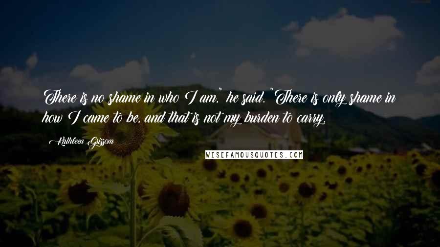 Kathleen Grissom Quotes: There is no shame in who I am," he said. "There is only shame in how I came to be, and that is not my burden to carry.