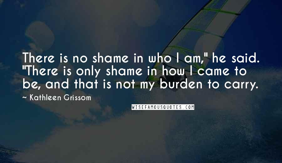 Kathleen Grissom Quotes: There is no shame in who I am," he said. "There is only shame in how I came to be, and that is not my burden to carry.
