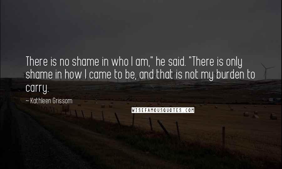 Kathleen Grissom Quotes: There is no shame in who I am," he said. "There is only shame in how I came to be, and that is not my burden to carry.