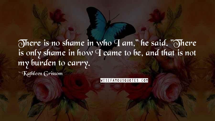 Kathleen Grissom Quotes: There is no shame in who I am," he said. "There is only shame in how I came to be, and that is not my burden to carry.