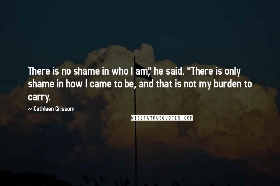 Kathleen Grissom Quotes: There is no shame in who I am," he said. "There is only shame in how I came to be, and that is not my burden to carry.