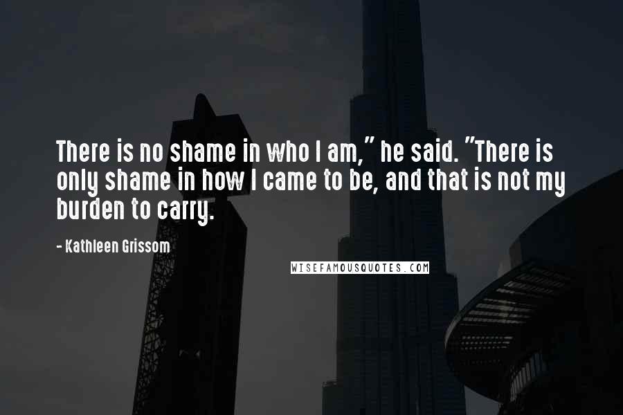 Kathleen Grissom Quotes: There is no shame in who I am," he said. "There is only shame in how I came to be, and that is not my burden to carry.