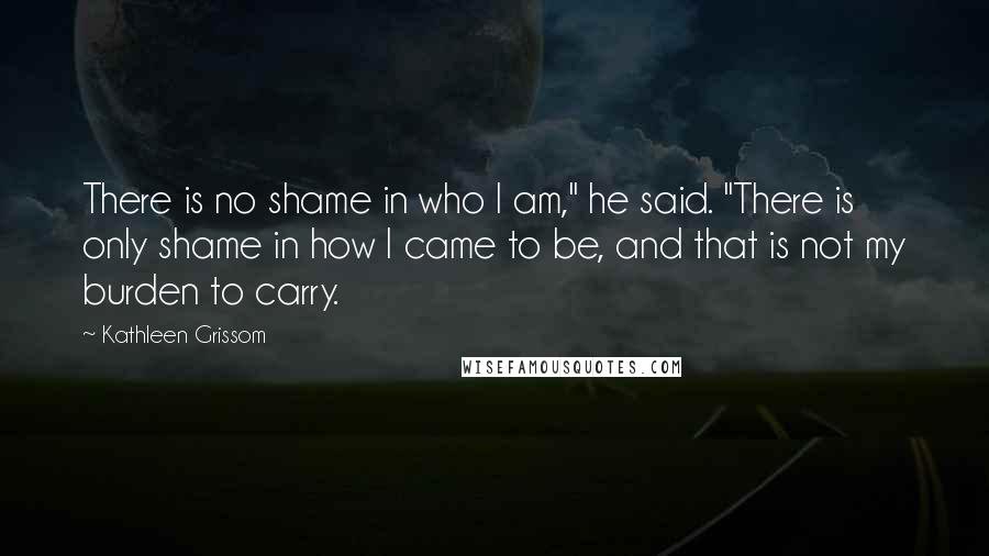 Kathleen Grissom Quotes: There is no shame in who I am," he said. "There is only shame in how I came to be, and that is not my burden to carry.