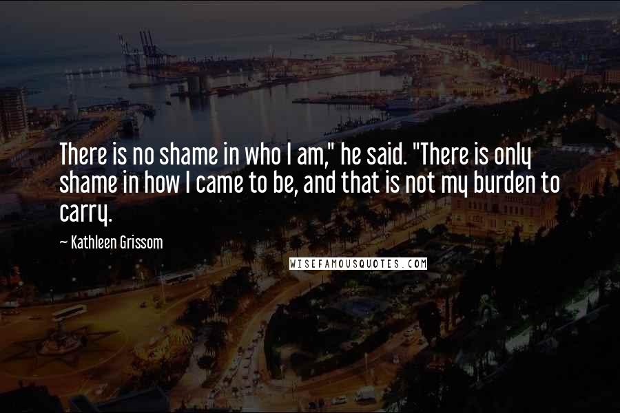 Kathleen Grissom Quotes: There is no shame in who I am," he said. "There is only shame in how I came to be, and that is not my burden to carry.