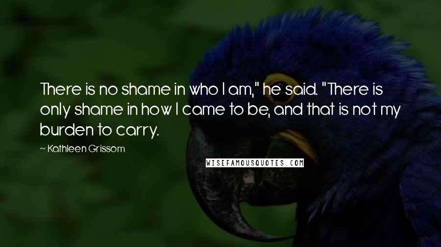 Kathleen Grissom Quotes: There is no shame in who I am," he said. "There is only shame in how I came to be, and that is not my burden to carry.