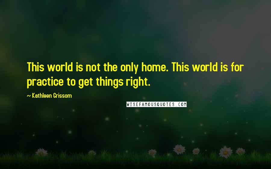 Kathleen Grissom Quotes: This world is not the only home. This world is for practice to get things right.