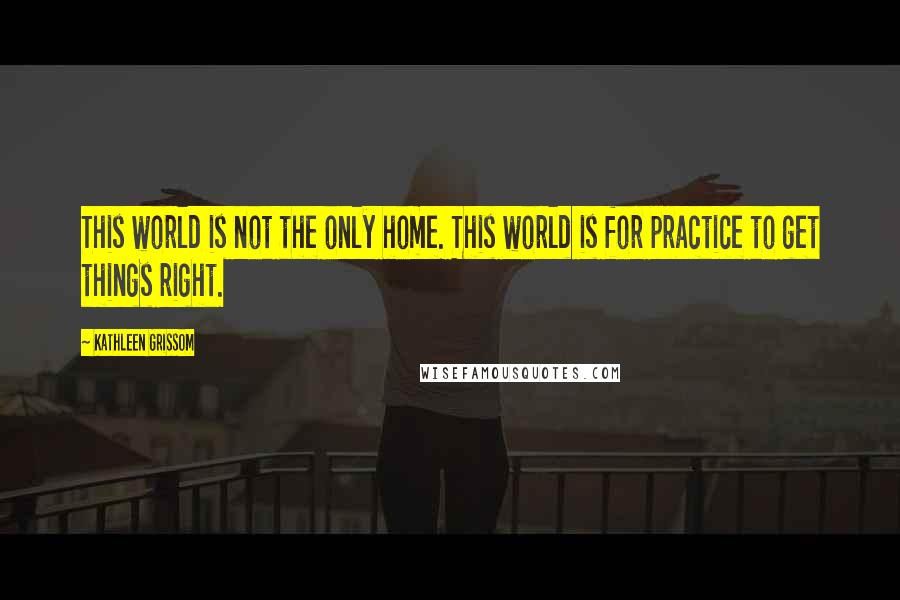 Kathleen Grissom Quotes: This world is not the only home. This world is for practice to get things right.