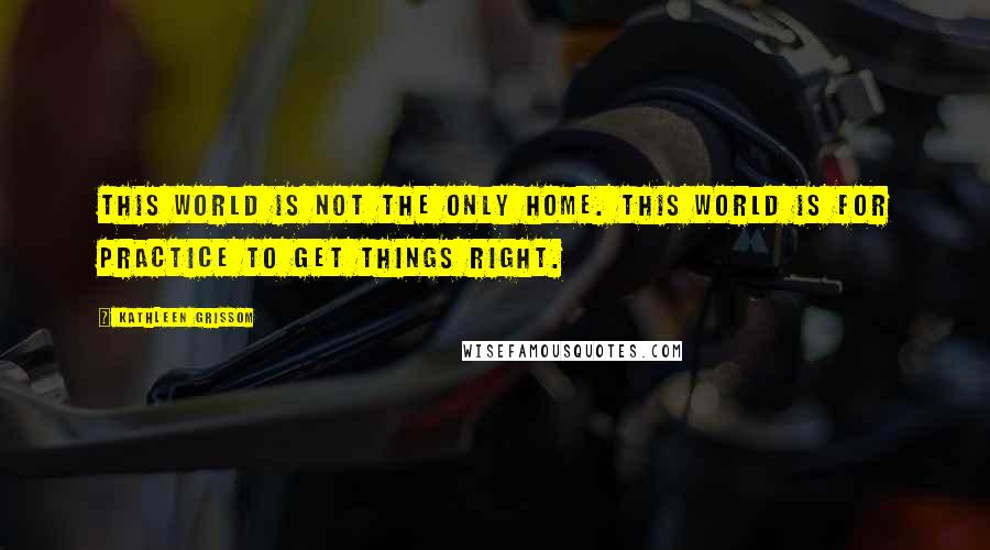 Kathleen Grissom Quotes: This world is not the only home. This world is for practice to get things right.