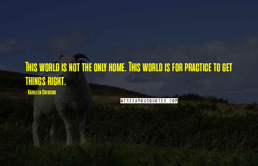 Kathleen Grissom Quotes: This world is not the only home. This world is for practice to get things right.