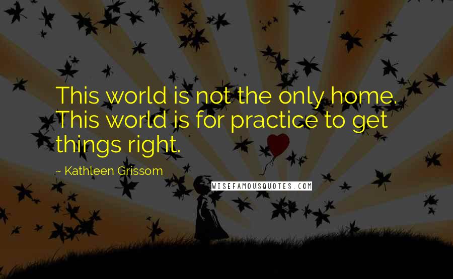 Kathleen Grissom Quotes: This world is not the only home. This world is for practice to get things right.