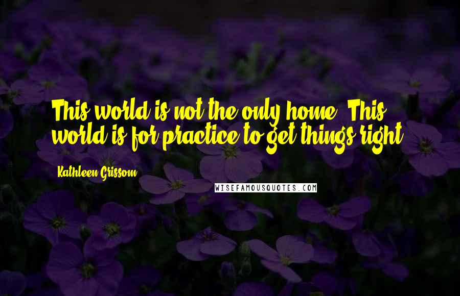 Kathleen Grissom Quotes: This world is not the only home. This world is for practice to get things right.