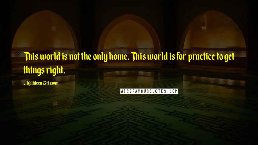 Kathleen Grissom Quotes: This world is not the only home. This world is for practice to get things right.