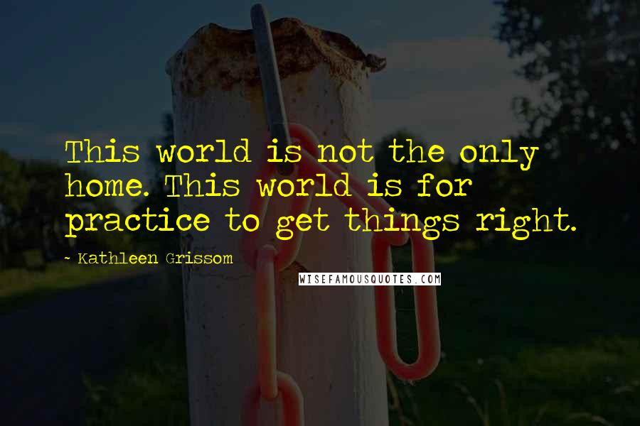 Kathleen Grissom Quotes: This world is not the only home. This world is for practice to get things right.