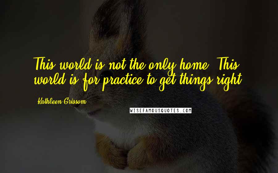 Kathleen Grissom Quotes: This world is not the only home. This world is for practice to get things right.