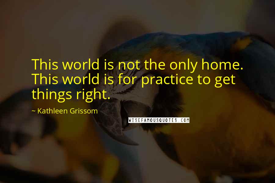 Kathleen Grissom Quotes: This world is not the only home. This world is for practice to get things right.