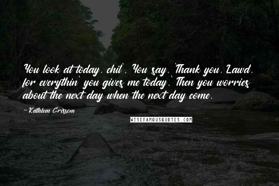 Kathleen Grissom Quotes: You look at today, chil'. You say, 'Thank you, Lawd, for everythin' you gives me today.' Then you worries about the next day when the next day come.