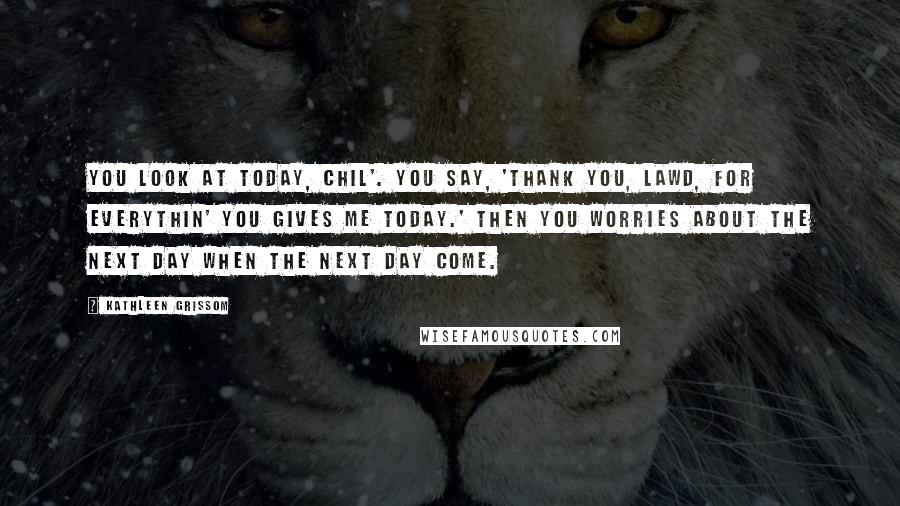 Kathleen Grissom Quotes: You look at today, chil'. You say, 'Thank you, Lawd, for everythin' you gives me today.' Then you worries about the next day when the next day come.