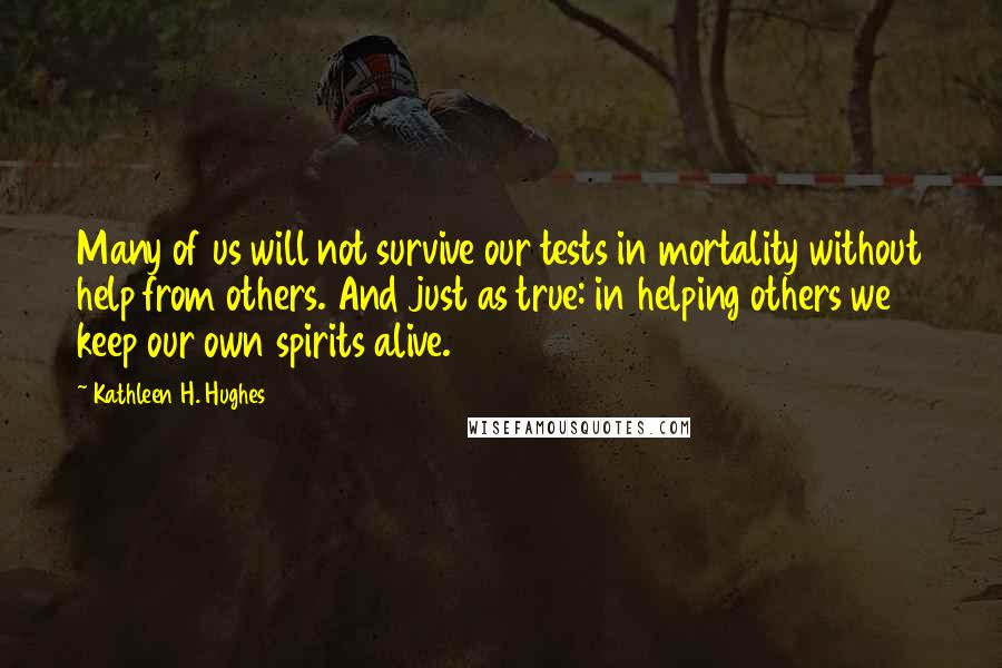 Kathleen H. Hughes Quotes: Many of us will not survive our tests in mortality without help from others. And just as true: in helping others we keep our own spirits alive.