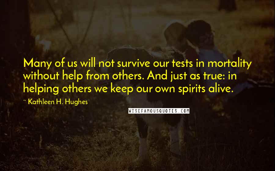 Kathleen H. Hughes Quotes: Many of us will not survive our tests in mortality without help from others. And just as true: in helping others we keep our own spirits alive.