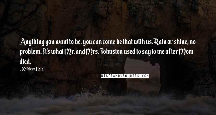 Kathleen Hale Quotes: Anything you want to be, you can come be that with us. Rain or shine, no problem. It's what Mr. and Mrs. Johnston used to say to me after Mom died.