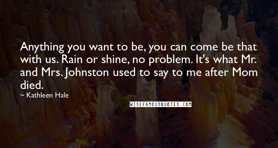 Kathleen Hale Quotes: Anything you want to be, you can come be that with us. Rain or shine, no problem. It's what Mr. and Mrs. Johnston used to say to me after Mom died.