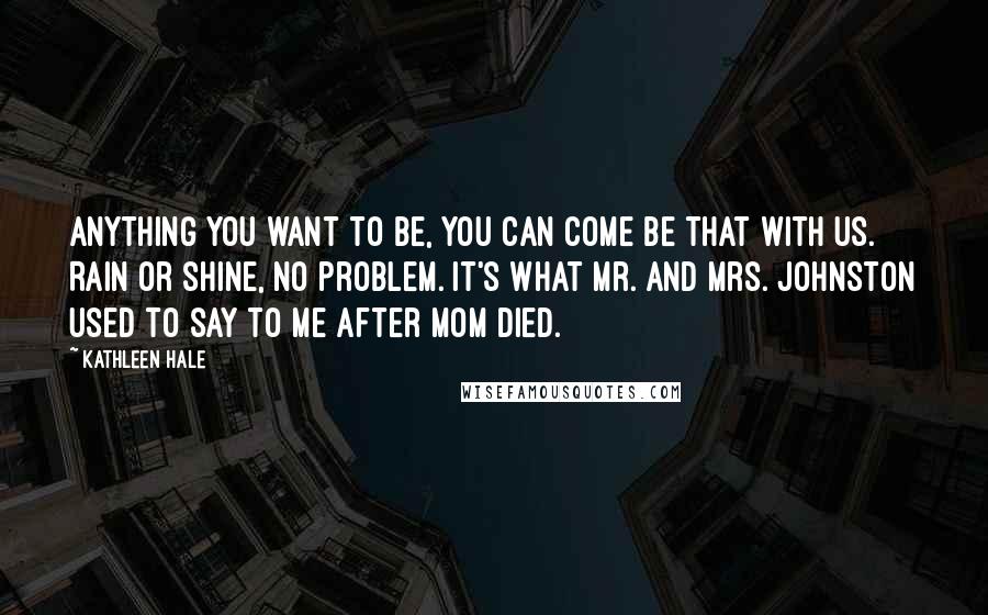 Kathleen Hale Quotes: Anything you want to be, you can come be that with us. Rain or shine, no problem. It's what Mr. and Mrs. Johnston used to say to me after Mom died.