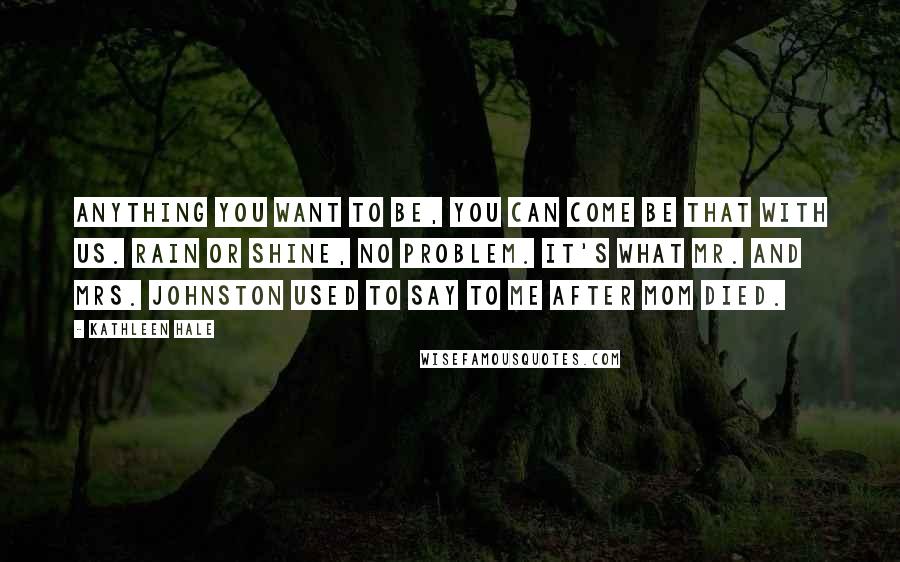 Kathleen Hale Quotes: Anything you want to be, you can come be that with us. Rain or shine, no problem. It's what Mr. and Mrs. Johnston used to say to me after Mom died.