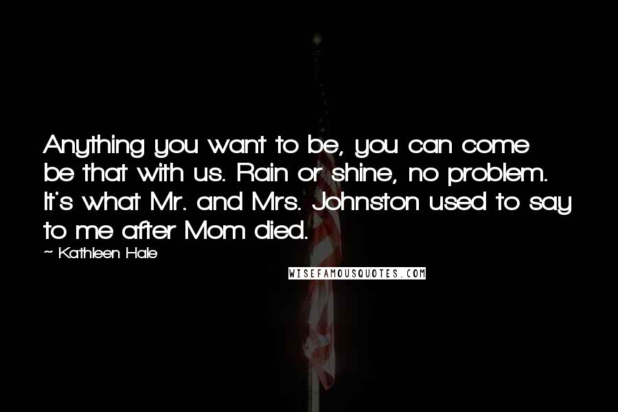 Kathleen Hale Quotes: Anything you want to be, you can come be that with us. Rain or shine, no problem. It's what Mr. and Mrs. Johnston used to say to me after Mom died.