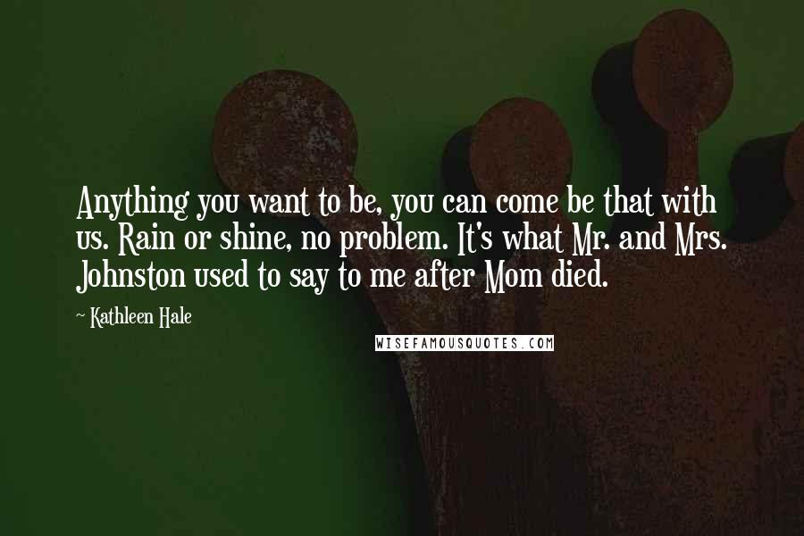 Kathleen Hale Quotes: Anything you want to be, you can come be that with us. Rain or shine, no problem. It's what Mr. and Mrs. Johnston used to say to me after Mom died.