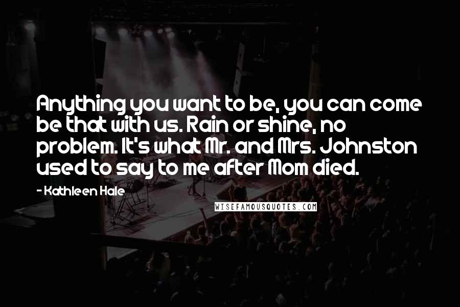 Kathleen Hale Quotes: Anything you want to be, you can come be that with us. Rain or shine, no problem. It's what Mr. and Mrs. Johnston used to say to me after Mom died.
