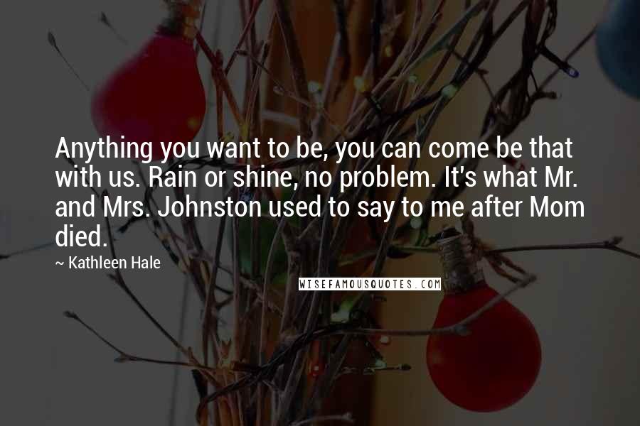 Kathleen Hale Quotes: Anything you want to be, you can come be that with us. Rain or shine, no problem. It's what Mr. and Mrs. Johnston used to say to me after Mom died.